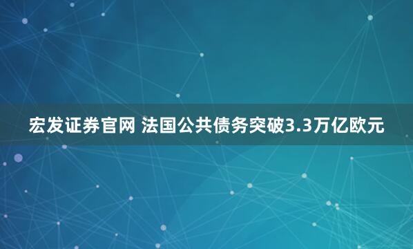 宏发证券官网 法国公共债务突破3.3万亿欧元
