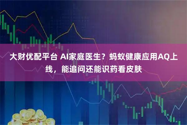 大财优配平台 AI家庭医生?蚂蚁健康应用AQ上线,能追问还能识药看皮肤