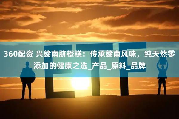 360配资 兴赣南脐橙糕：传承赣南风味，纯天然零添加的健康之选_产品_原料_品牌