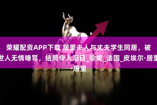 荣耀配资APP下载 居里夫人与丈夫学生同居,被世人无情唾骂,结局令人泪目_珍妮_法国_皮埃尔·居里