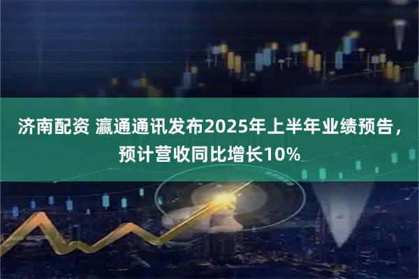 济南配资 瀛通通讯发布2025年上半年业绩预告，预计营收同比增长10%