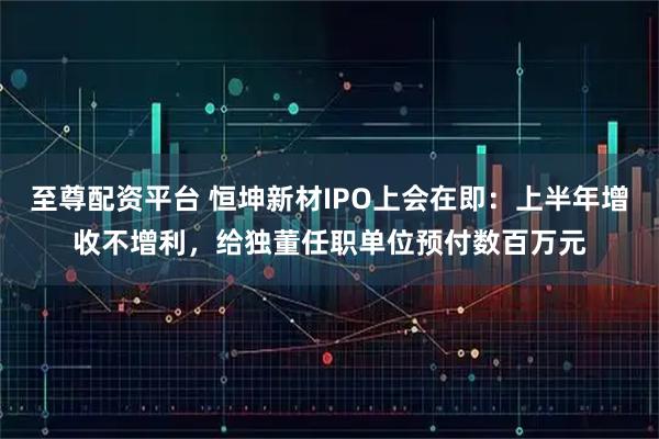 至尊配资平台 恒坤新材IPO上会在即：上半年增收不增利，给独董任职单位预付数百万元