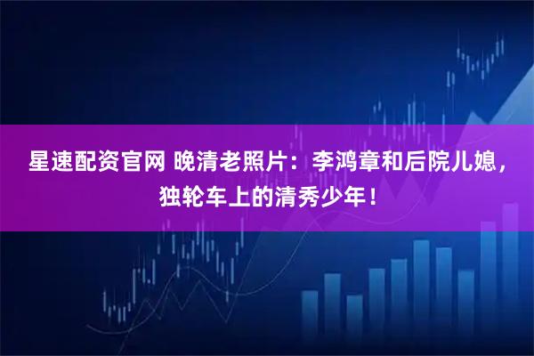 星速配资官网 晚清老照片：李鸿章和后院儿媳，独轮车上的清秀少年！