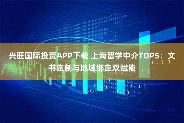 兴旺国际投资APP下载 上海留学中介TOP5:文书定制与地域绑定双赋能