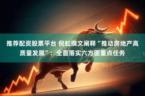 推荐配资股票平台 倪虹撰文阐释“推动房地产高质量发展”:全面落实六方面重点任务