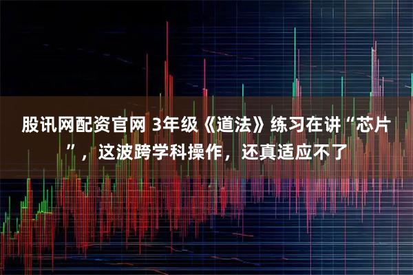 股讯网配资官网 3年级《道法》练习在讲“芯片”，这波跨学科操作，还真适应不了