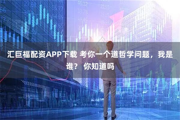 汇巨福配资APP下载 考你一个道哲学问题，我是谁？ 你知道吗