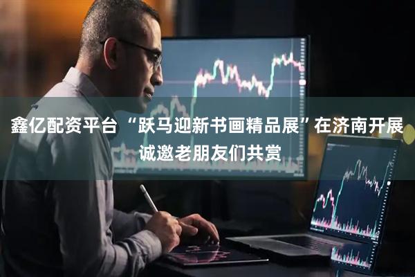 鑫亿配资平台 “跃马迎新书画精品展”在济南开展 诚邀老朋友们共赏