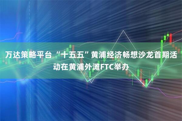 万达策略平台 “十五五”黄浦经济畅想沙龙首期活动在黄浦外滩FTC举办