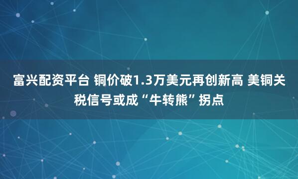 富兴配资平台 铜价破1.3万美元再创新高 美铜关税信号或成“牛转熊”拐点