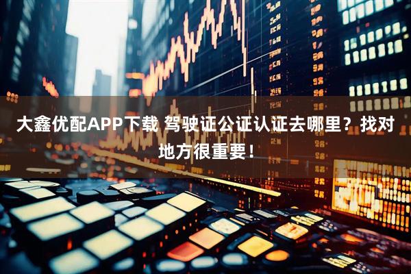 大鑫优配APP下载 驾驶证公证认证去哪里？找对地方很重要！