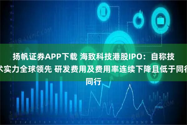 扬帆证券APP下载 海致科技港股IPO：自称技术实力全球领先 研发费用及费用率连续下降且低于同行