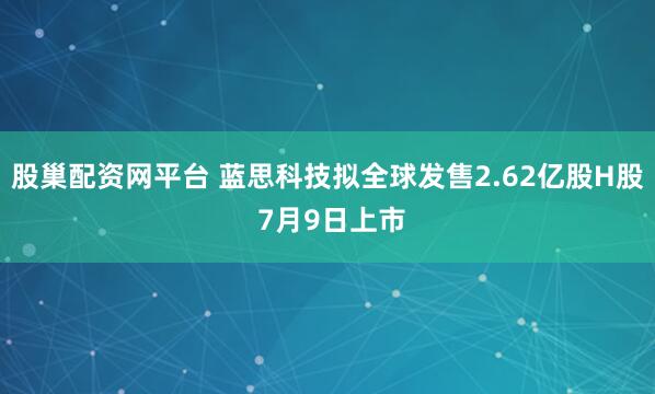 股巢配资网平台 蓝思科技拟全球发售2.62亿股H股 7月9日上市