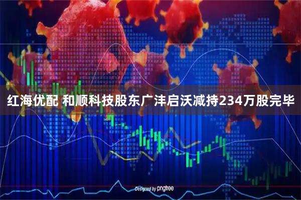 红海优配 和顺科技股东广沣启沃减持234万股完毕