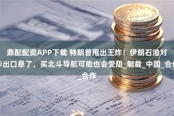 鼎配配资APP下载 特朗普甩出王炸！伊朗石油对华出口悬了，买北斗导航可能也会受阻_制裁_中国_合作