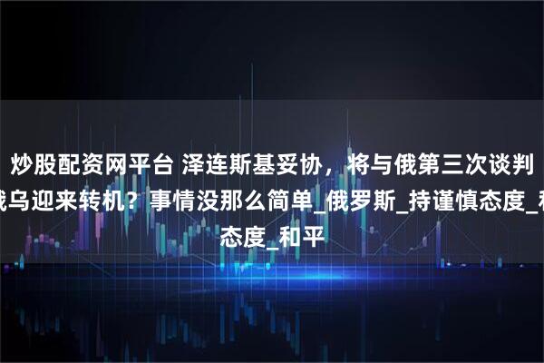 炒股配资网平台 泽连斯基妥协，将与俄第三次谈判，俄乌迎来转机？事情没那么简单_俄罗斯_持谨慎态度_和平