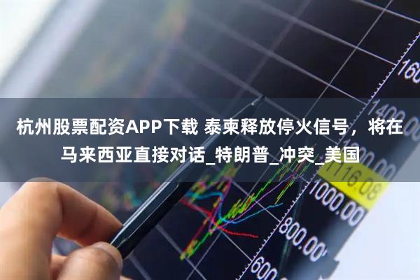 杭州股票配资APP下载 泰柬释放停火信号，将在马来西亚直接对话_特朗普_冲突_美国