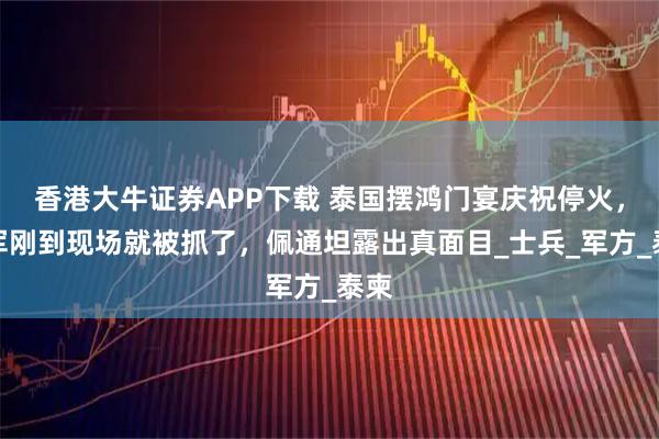 香港大牛证券APP下载 泰国摆鸿门宴庆祝停火，柬军刚到现场就被抓了，佩通坦露出真面目_士兵_军方_泰柬