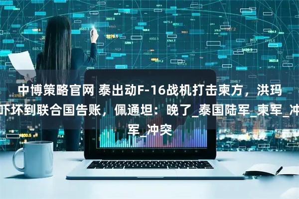 中博策略官网 泰出动F-16战机打击柬方，洪玛奈吓坏到联合国告账，佩通坦：晚了_泰国陆军_柬军_冲突