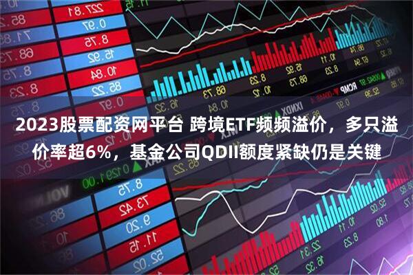 2023股票配资网平台 跨境ETF频频溢价，多只溢价率超6%，基金公司QDII额度紧缺仍是关键