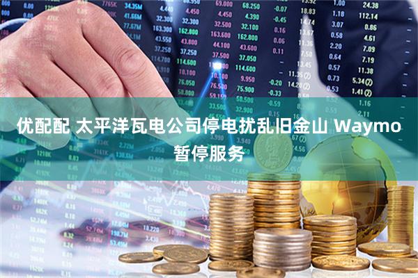 优配配 太平洋瓦电公司停电扰乱旧金山 Waymo暂停服务